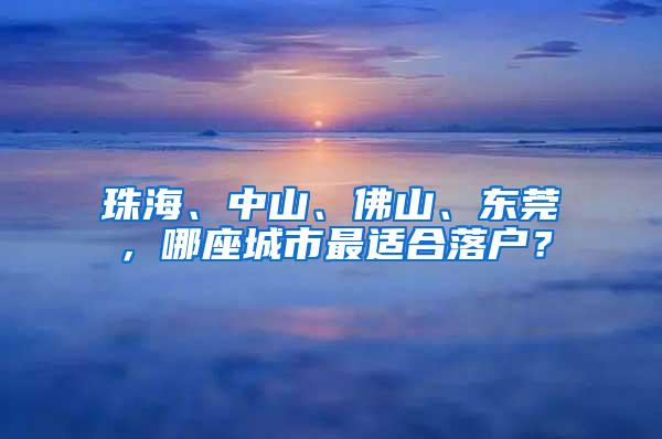 珠海、中山、佛山、东莞，哪座城市最适合落户？