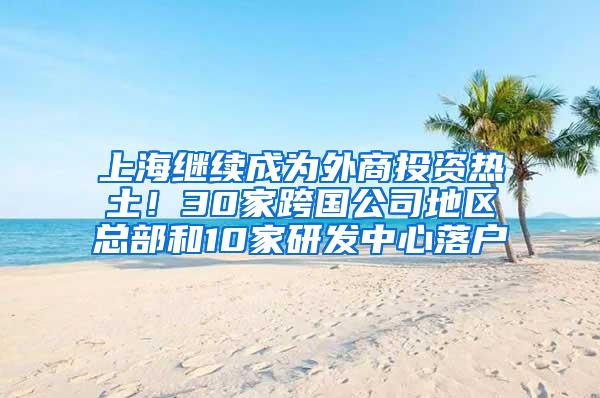 上海继续成为外商投资热土！30家跨国公司地区总部和10家研发中心落户