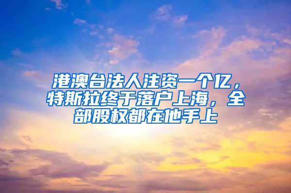 港澳台法人注资一个亿，特斯拉终于落户上海，全部股权都在他手上