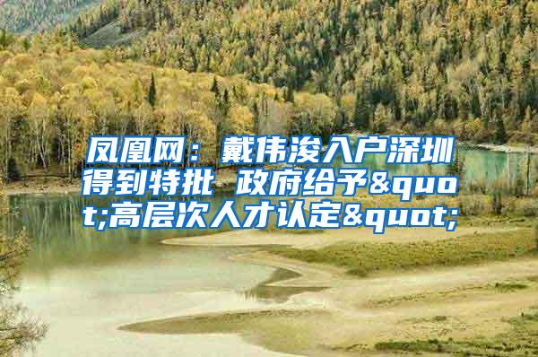 凤凰网：戴伟浚入户深圳得到特批 政府给予"高层次人才认定"