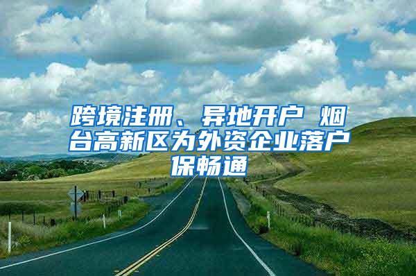 跨境注册、异地开户 烟台高新区为外资企业落户保畅通