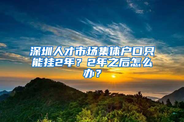 深圳人才市场集体户口只能挂2年？2年之后怎么办？