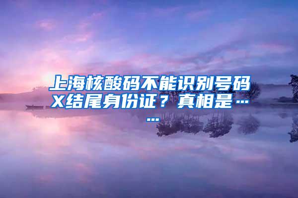 上海核酸码不能识别号码X结尾身份证？真相是……