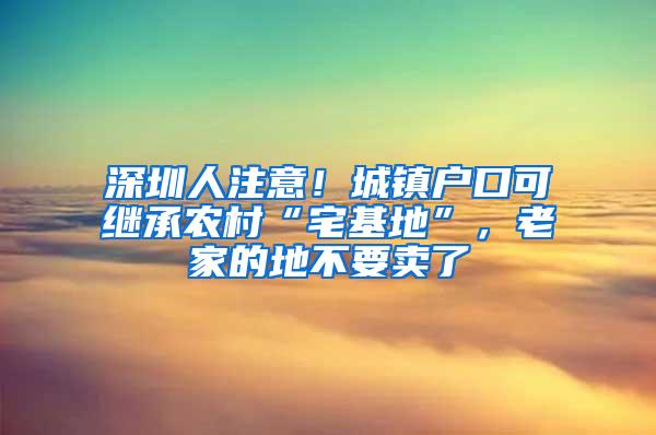 深圳人注意！城镇户口可继承农村“宅基地”，老家的地不要卖了