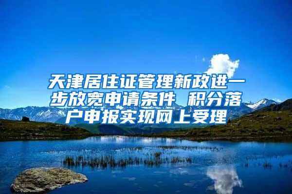 天津居住证管理新政进一步放宽申请条件 积分落户申报实现网上受理