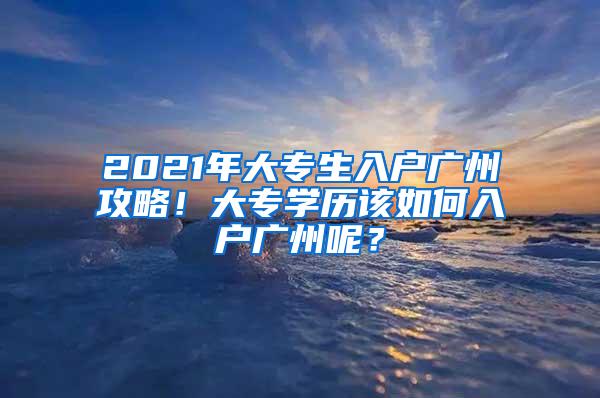 2021年大专生入户广州攻略！大专学历该如何入户广州呢？