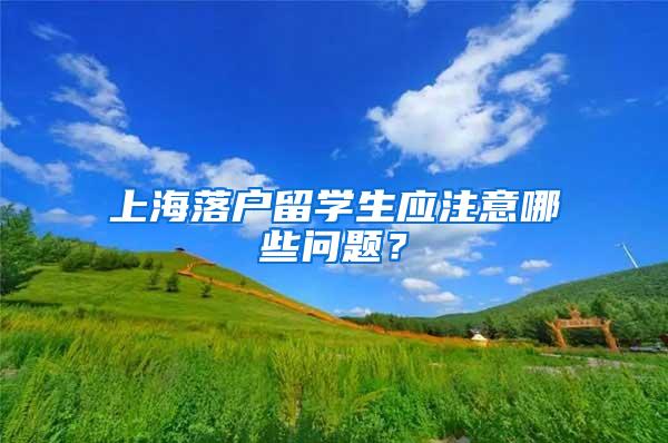 上海落户留学生应注意哪些问题？