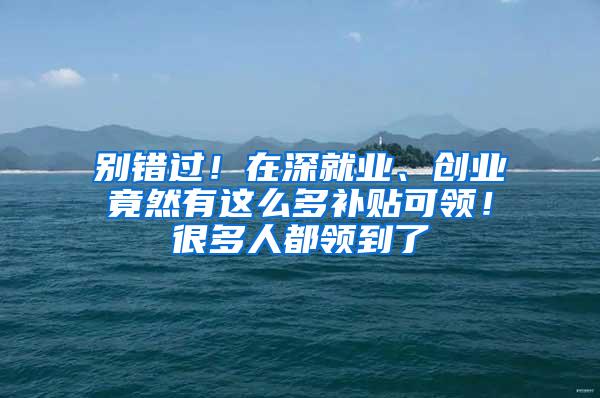 别错过！在深就业、创业竟然有这么多补贴可领！很多人都领到了