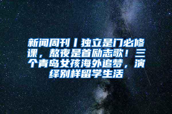 新闻周刊丨独立是门必修课，熬夜是首励志歌！三个青岛女孩海外追梦，演绎别样留学生活