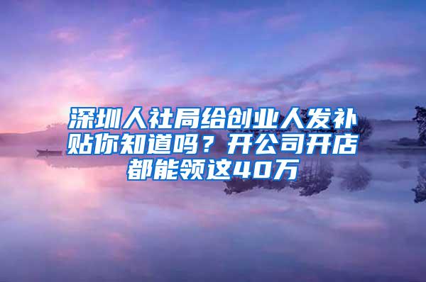 深圳人社局给创业人发补贴你知道吗？开公司开店都能领这40万