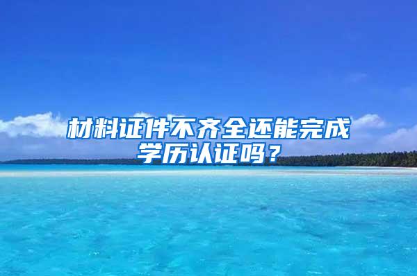 材料证件不齐全还能完成学历认证吗？