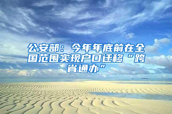 公安部：今年年底前在全国范围实现户口迁移“跨省通办”