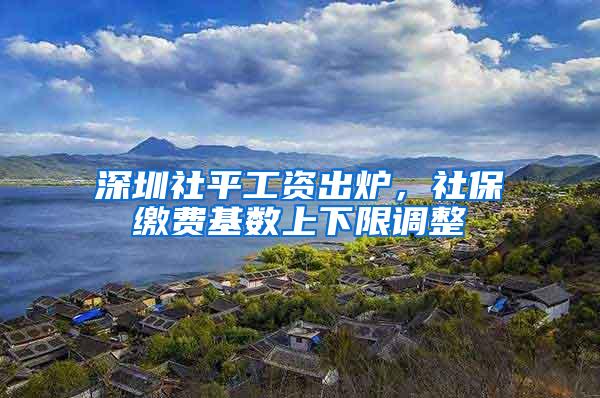 深圳社平工资出炉，社保缴费基数上下限调整