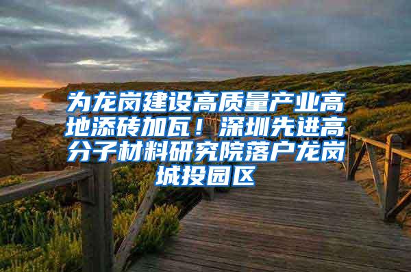 为龙岗建设高质量产业高地添砖加瓦！深圳先进高分子材料研究院落户龙岗城投园区