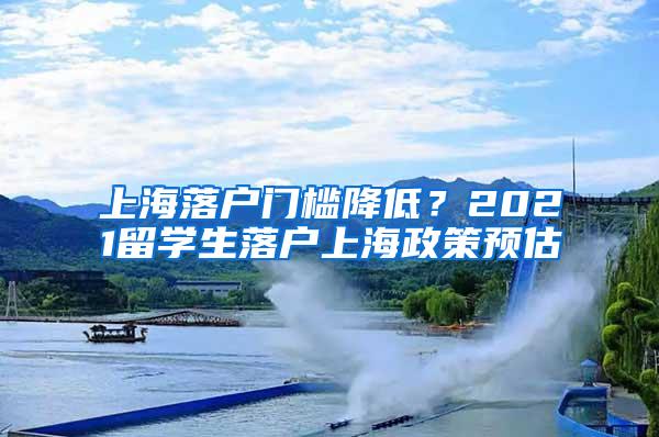 上海落户门槛降低？2021留学生落户上海政策预估