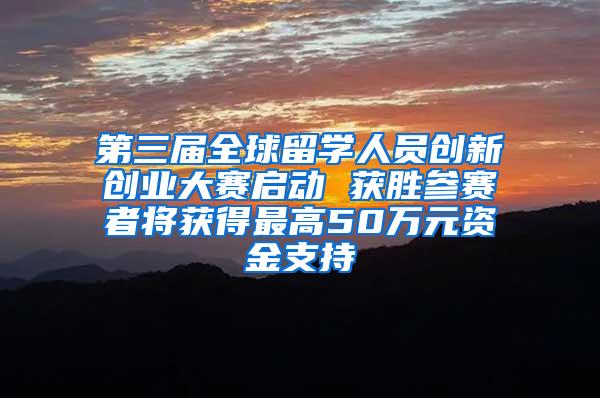 第三届全球留学人员创新创业大赛启动 获胜参赛者将获得最高50万元资金支持