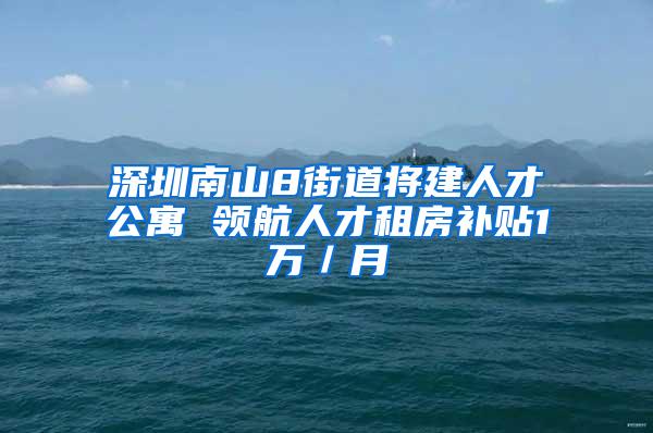 深圳南山8街道将建人才公寓 领航人才租房补贴1万／月