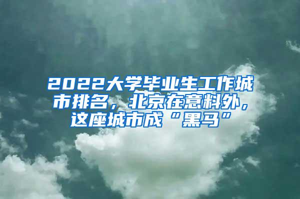 2022大学毕业生工作城市排名，北京在意料外，这座城市成“黑马”