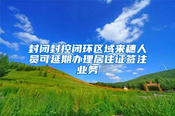 封闭封控闭环区域来穗人员可延期办理居住证签注业务