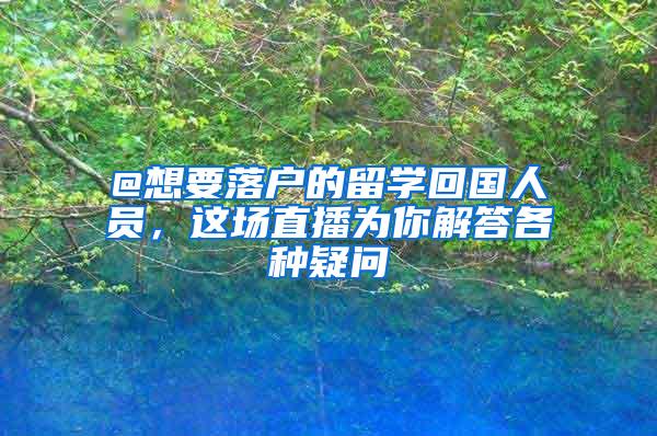 @想要落户的留学回国人员，这场直播为你解答各种疑问