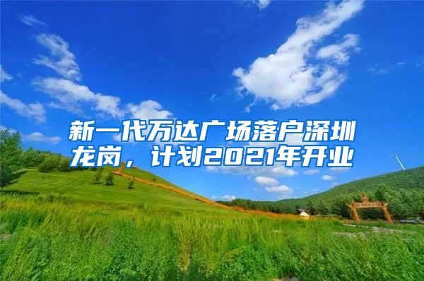 新一代万达广场落户深圳龙岗，计划2021年开业