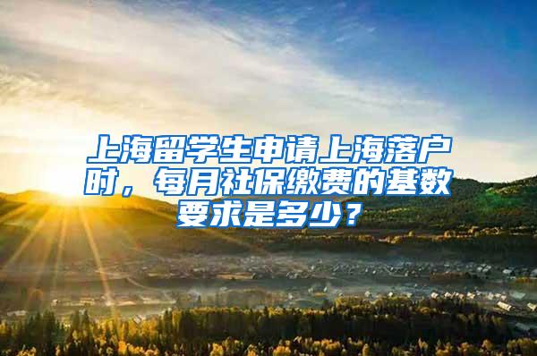 上海留学生申请上海落户时，每月社保缴费的基数要求是多少？