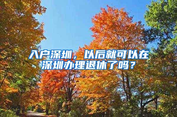 入户深圳，以后就可以在深圳办理退休了吗？