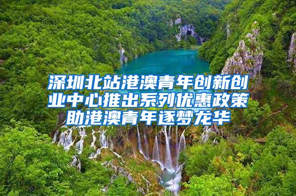 深圳北站港澳青年创新创业中心推出系列优惠政策助港澳青年逐梦龙华