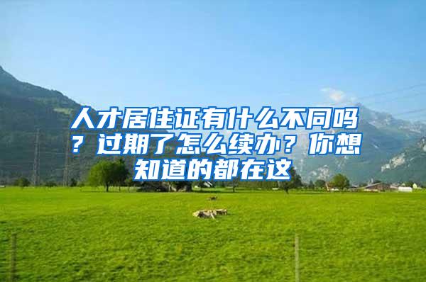 人才居住证有什么不同吗？过期了怎么续办？你想知道的都在这