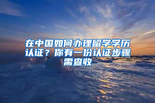 在中国如何办理留学学历认证？你有一份认证步骤需查收