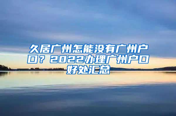 久居广州怎能没有广州户口？2022办理广州户口好处汇总