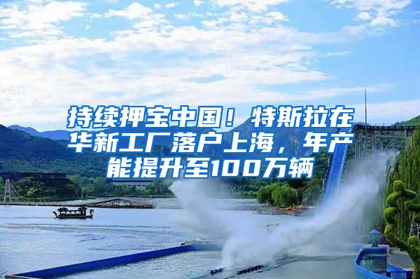 持续押宝中国！特斯拉在华新工厂落户上海，年产能提升至100万辆