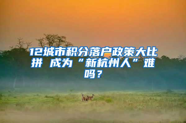 12城市积分落户政策大比拼 成为“新杭州人”难吗？