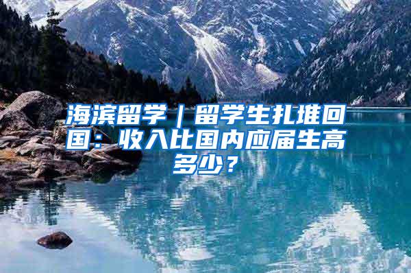 海滨留学｜留学生扎堆回国：收入比国内应届生高多少？