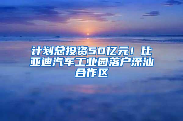 计划总投资50亿元！比亚迪汽车工业园落户深汕合作区