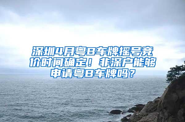 深圳4月粤B车牌摇号竞价时间确定！非深户能够申请粤B车牌吗？