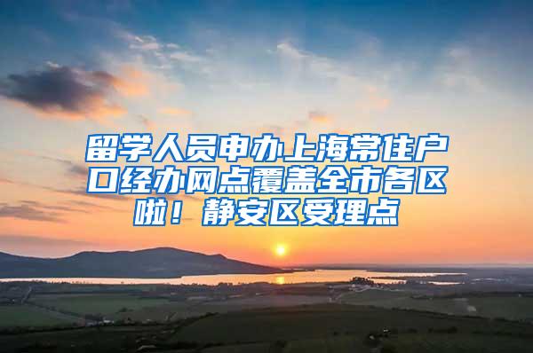 留学人员申办上海常住户口经办网点覆盖全市各区啦！静安区受理点