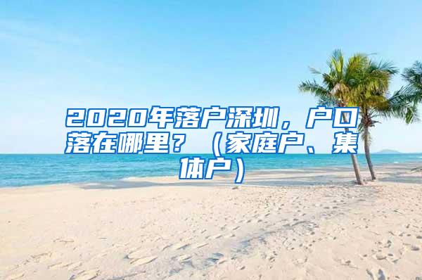 2020年落户深圳，户口落在哪里？（家庭户、集体户）