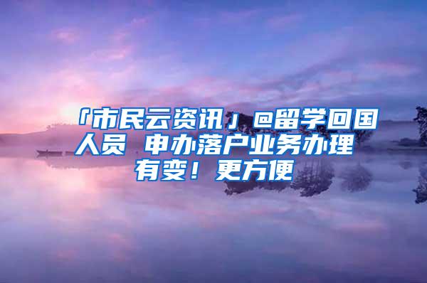 「市民云资讯」@留学回国人员 申办落户业务办理有变！更方便