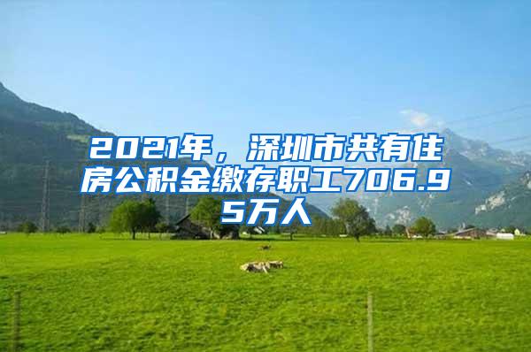 2021年，深圳市共有住房公积金缴存职工706.95万人