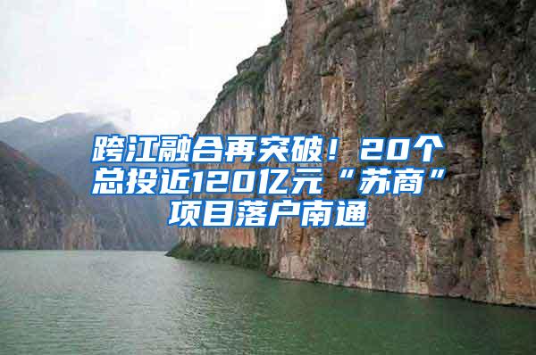 跨江融合再突破！20个总投近120亿元“苏商”项目落户南通