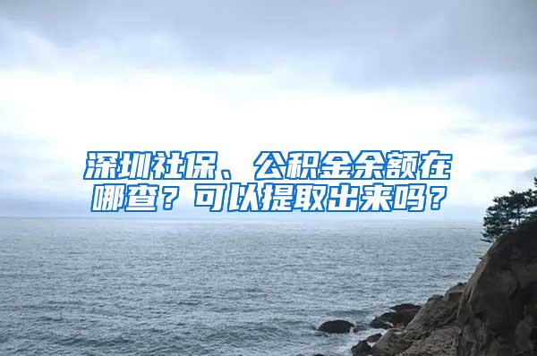 深圳社保、公积金余额在哪查？可以提取出来吗？