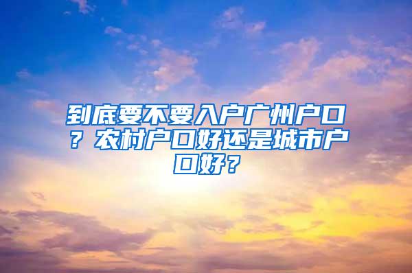 到底要不要入户广州户口？农村户口好还是城市户口好？