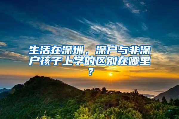 生活在深圳，深户与非深户孩子上学的区别在哪里？