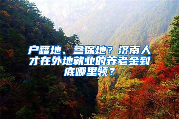 户籍地、参保地？济南人才在外地就业的养老金到底哪里领？