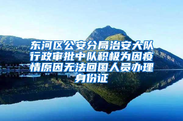 东河区公安分局治安大队行政审批中队积极为因疫情原因无法回国人员办理身份证