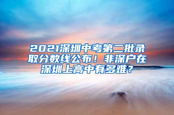 2021深圳中考第二批录取分数线公布！非深户在深圳上高中有多难？