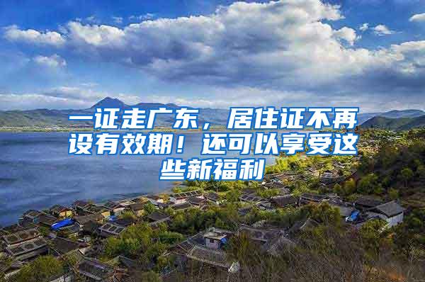 一证走广东，居住证不再设有效期！还可以享受这些新福利