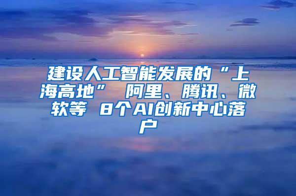 建设人工智能发展的“上海高地” 阿里、腾讯、微软等 8个AI创新中心落户