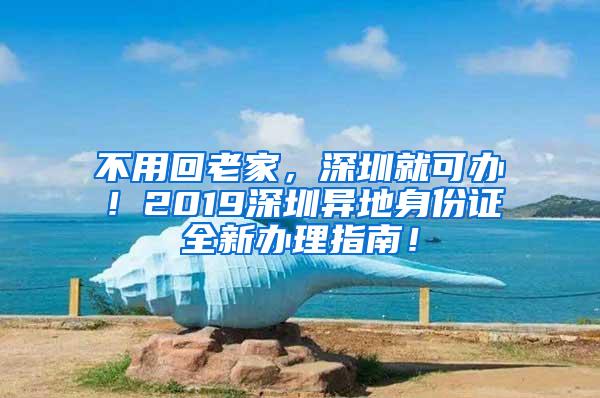 不用回老家，深圳就可办！2019深圳异地身份证全新办理指南！